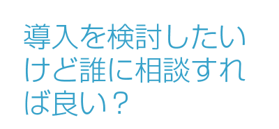 導入を検討したいけど誰に相談すれば良い？